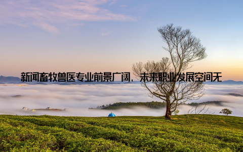 新闻畜牧兽医专业前景广阔, 未来职业发展空间无限, 年轻学子择业新选择! 随着我国农业现代化进程的加速, 畜牧兽医行业迎来了前所未有的发展机遇