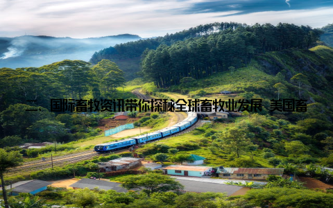 二、国际畜牧资讯带你探秘全球畜牧业发展 美国畜牧业科技创新引领行业发展美国畜牧业在科技创新方面一直走在世界前列