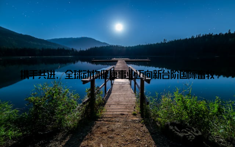 携手共进, 全球动物健康事业迈向新台阶国际畜牧兽医领域携手助力随着全球畜牧业的发展, 动物健康问题日益受到关注