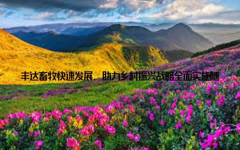 丰达畜牧快速发展, 助力乡村振兴战略全面实施随着我国乡村振兴战略的深入推进, 农业现代化和农村经济发展迎来了新的机遇